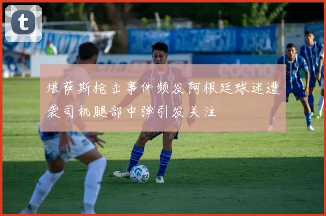 堪萨斯枪击事件频发阿根廷球迷遭袭司机腿部中弹引发关注