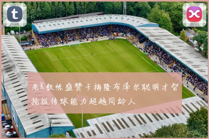 老K教练盛赞卡梅隆布泽尔聪明才智抢板传球能力超越同龄人