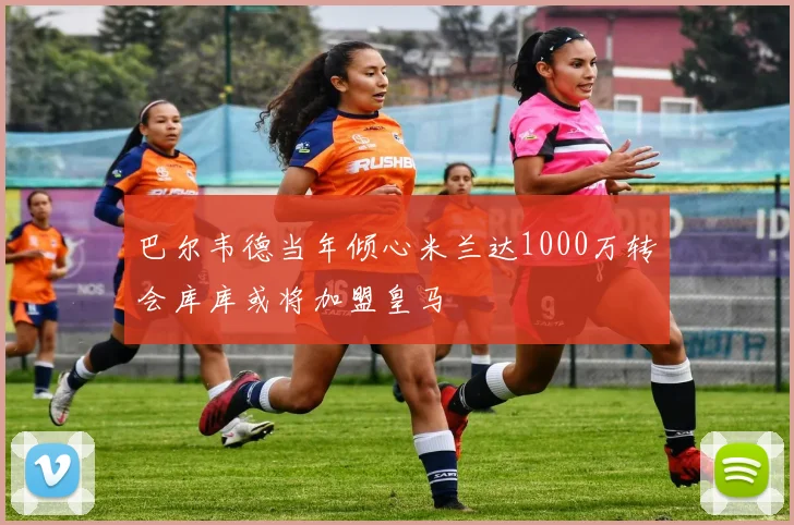 巴尔韦德当年倾心米兰达1000万转会库库或将加盟皇马