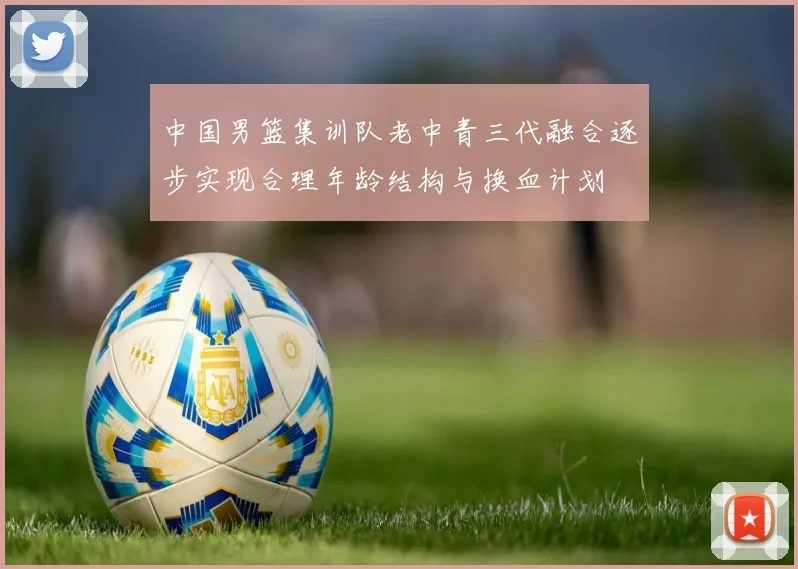 中国男篮集训队老中青三代融合逐步实现合理年龄结构与换血计划
