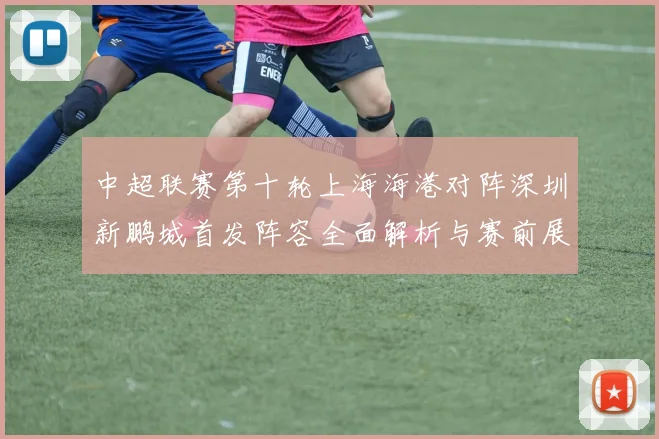 中超联赛第十轮上海海港对阵深圳新鹏城首发阵容全面解析与赛前展望