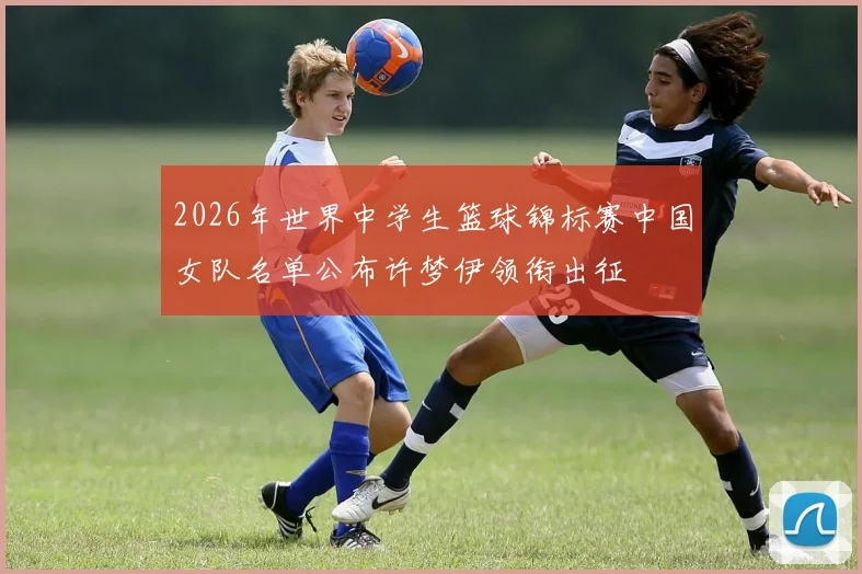 2026年世界中学生篮球锦标赛中国女队名单公布许梦伊领衔出征
