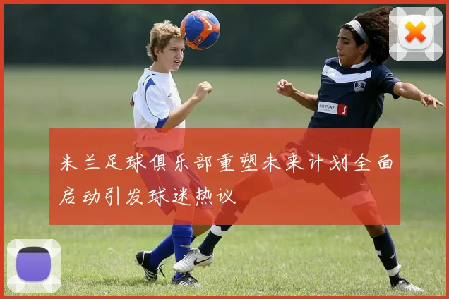 米兰足球俱乐部重塑未来计划全面启动引发球迷热议
