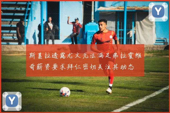 斯基拉透露尤文无法满足弗拉霍维奇薪资要求拜仁密切关注其动态