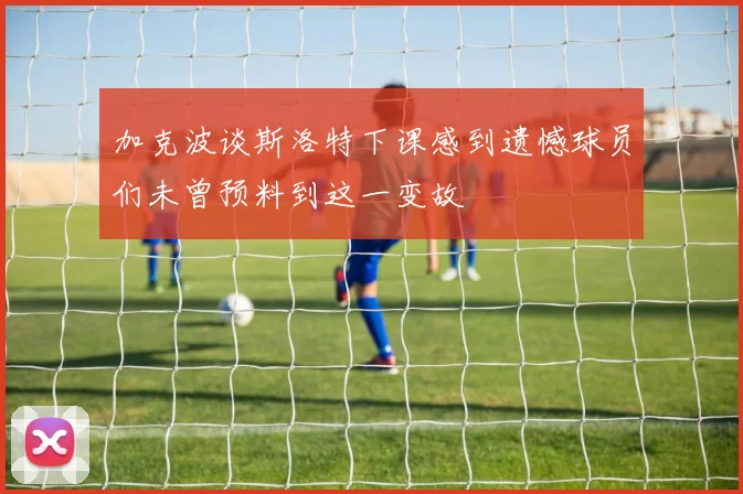 加克波谈斯洛特下课感到遗憾球员们未曾预料到这一变故