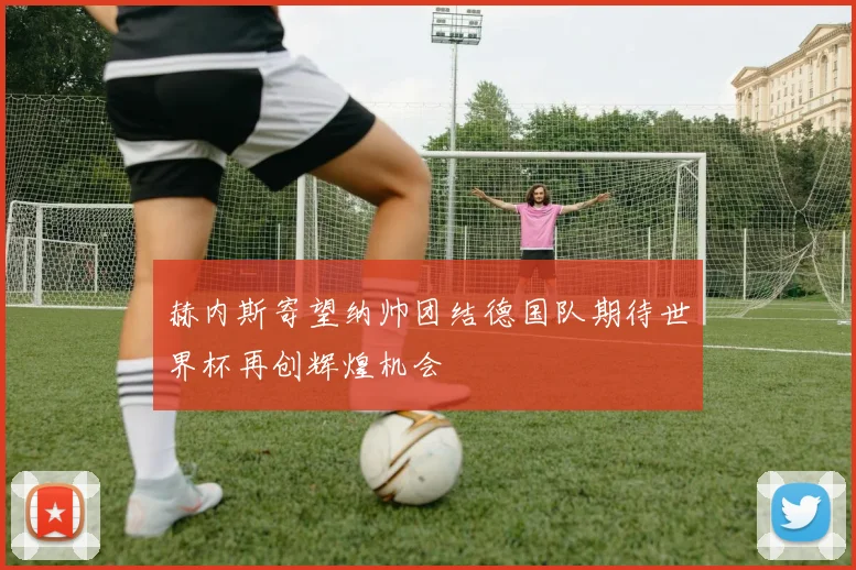 赫内斯寄望纳帅团结德国队期待世界杯再创辉煌机会