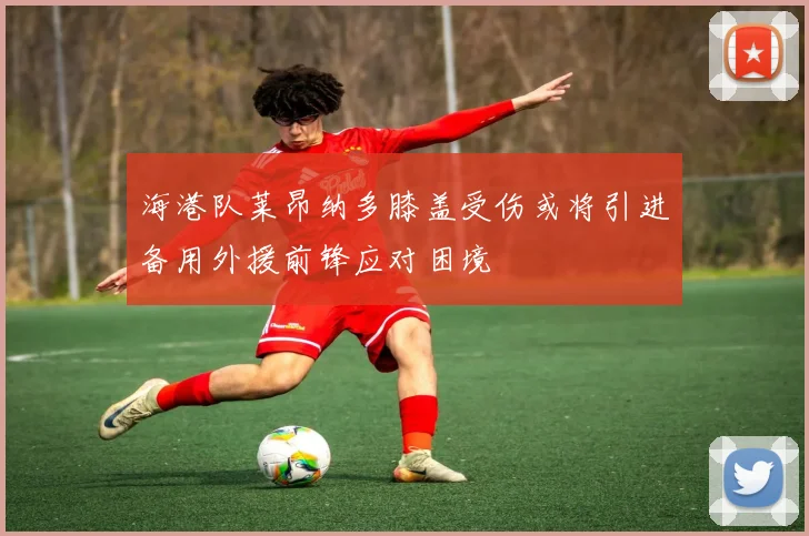 海港队莱昂纳多膝盖受伤或将引进备用外援前锋应对困境