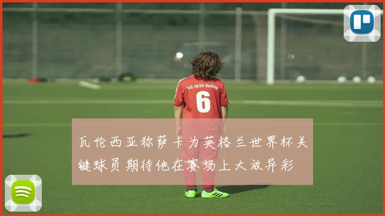 瓦伦西亚称萨卡为英格兰世界杯关键球员期待他在赛场上大放异彩