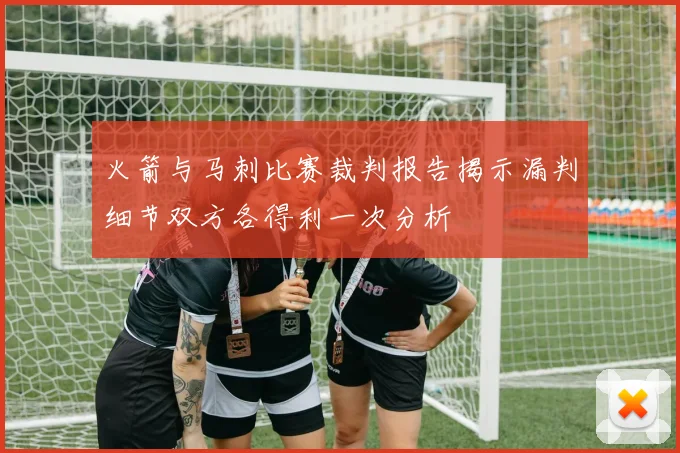 火箭与马刺比赛裁判报告揭示漏判细节双方各得利一次分析