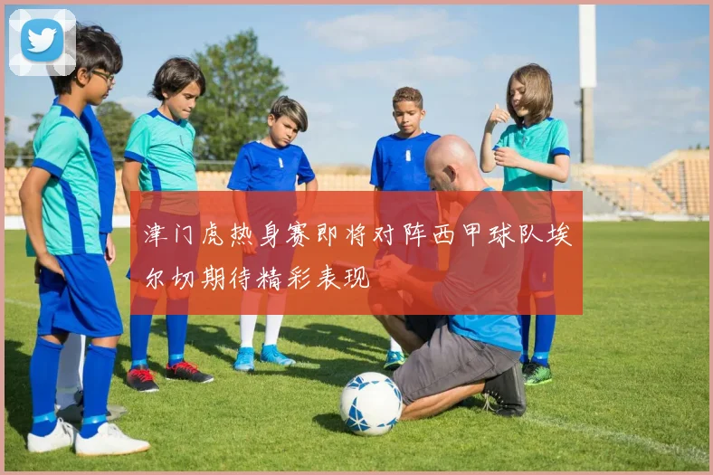 津门虎热身赛即将对阵西甲球队埃尔切期待精彩表现