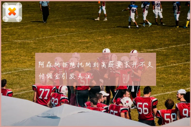 阿森纳拒绝托纳利高薪要求并不支付佣金引发关注