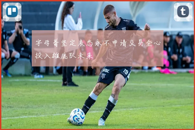 字母哥坚定表态永不申请交易全心投入雄鹿队未来