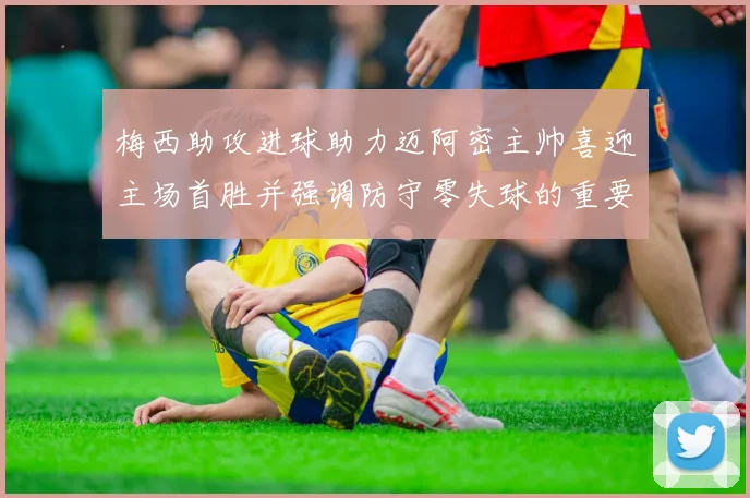 梅西助攻进球助力迈阿密主帅喜迎主场首胜并强调防守零失球的重要性