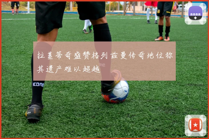 拉基蒂奇盛赞格列兹曼传奇地位称其遗产难以超越