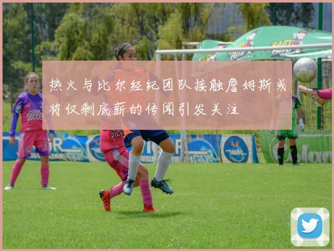 热火与比尔经纪团队接触詹姆斯或将仅剩底薪的传闻引发关注