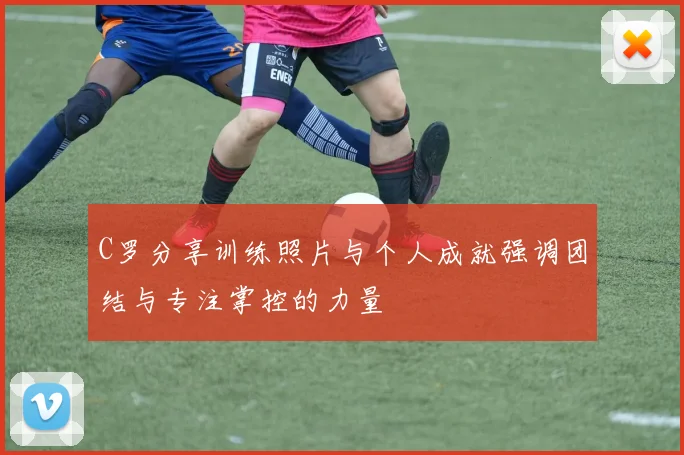 C罗分享训练照片与个人成就强调团结与专注掌控的力量